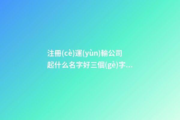注冊(cè)運(yùn)輸公司起什么名字好三個(gè)字 三個(gè)字的運(yùn)輸公司名字-第1張-公司起名-玄機(jī)派